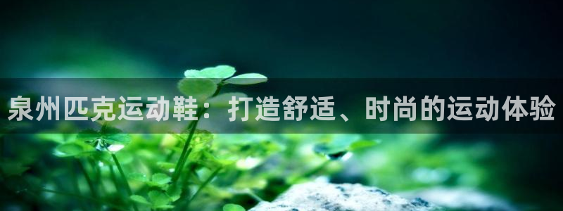 欧陆娱乐登陆官网下载：泉州匹克运动鞋：打造舒适、时尚